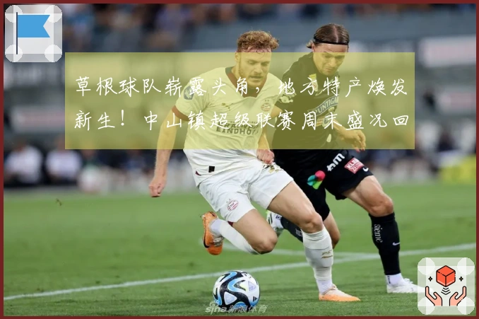 草根球队崭露头角，地方特产焕发新生！中山镇超级联赛周末盛况回顾 →