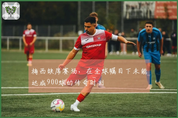 梅西缺席赛场，在全球瞩目下未能达成900球的传奇时刻