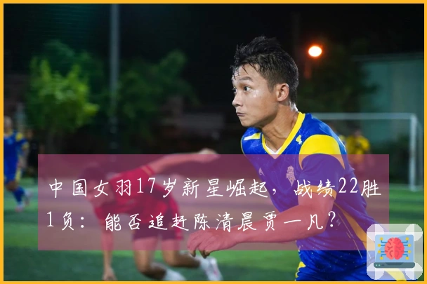 中国女羽17岁新星崛起，战绩22胜1负：能否追赶陈清晨贾一凡？