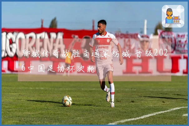 聊城传奇战胜南通家纺城 晋级2026中国足协杯次轮