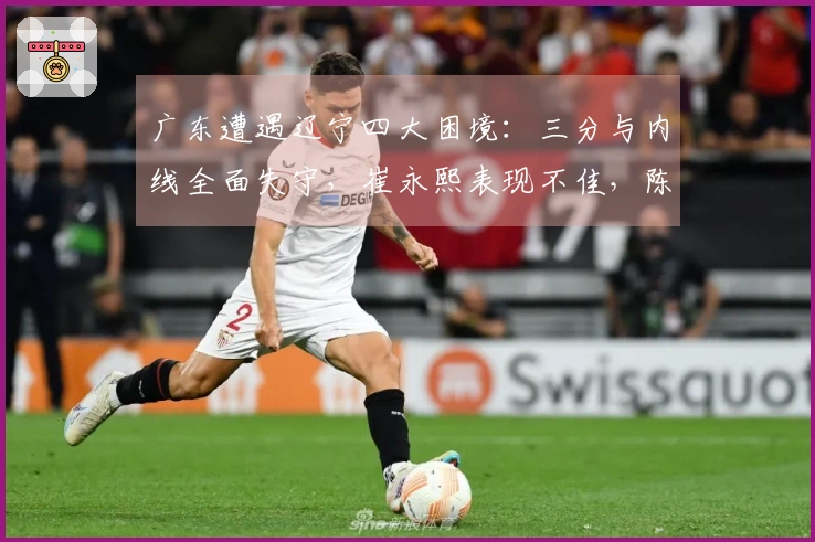 广东遭遇辽宁四大困境：三分与内线全面失守，崔永熙表现不佳，陈家政地位尴尬