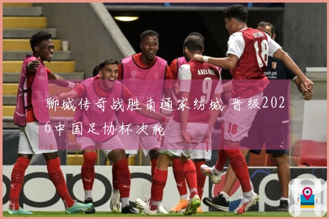 聊城传奇战胜南通家纺城 晋级2026中国足协杯次轮
