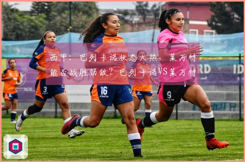 西甲：巴列卡诺状态火热，莱万特能否战胜劲敌？巴列卡诺VS莱万特