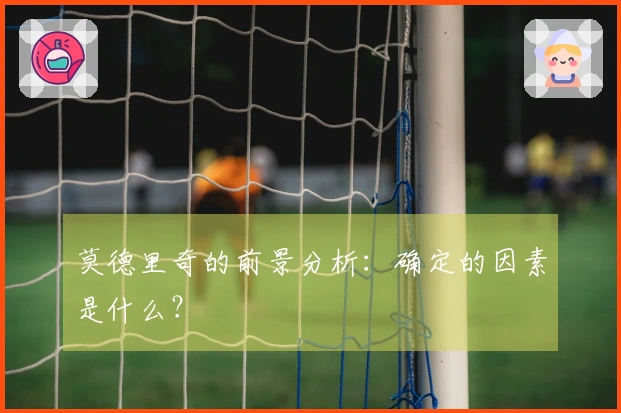 莫德里奇的前景分析：确定的因素是什么？