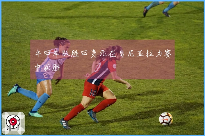 丰田车队胜田贵元在肯尼亚拉力赛中获胜