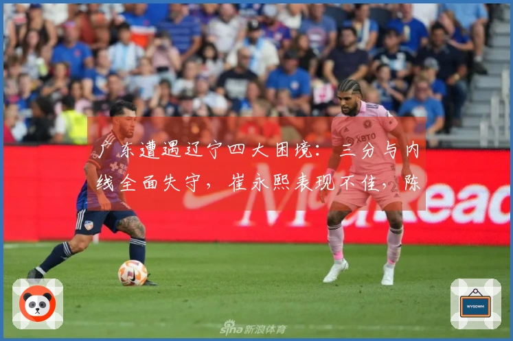 广东遭遇辽宁四大困境：三分与内线全面失守，崔永熙表现不佳，陈家政地位尴尬