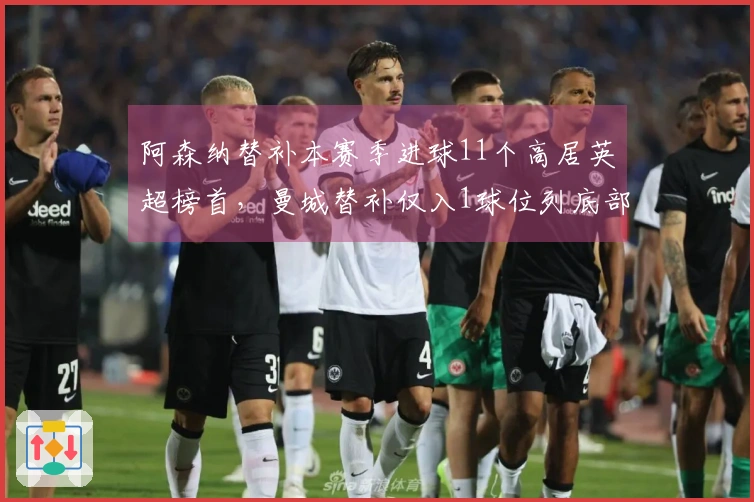 阿森纳替补本赛季进球11个高居英超榜首，曼城替补仅入1球位列底部