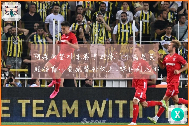 阿森纳替补本赛季进球11个高居英超榜首，曼城替补仅入1球位列底部