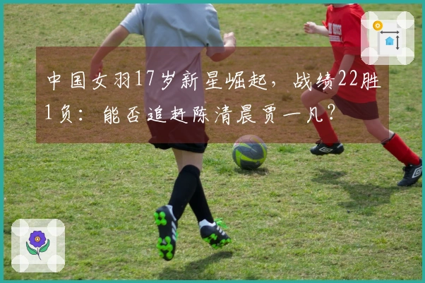 中国女羽17岁新星崛起，战绩22胜1负：能否追赶陈清晨贾一凡？