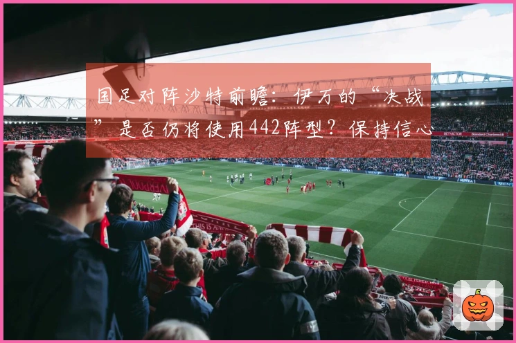 国足对阵沙特前瞻：伊万的“决战”是否仍将使用442阵型？保持信心显得异常艰难